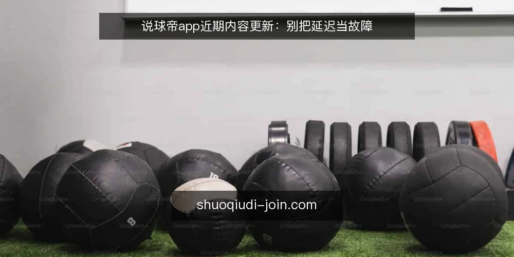 说球帝app近期内容更新：别把延迟当故障 — 近期内容更新的常见误读 配图